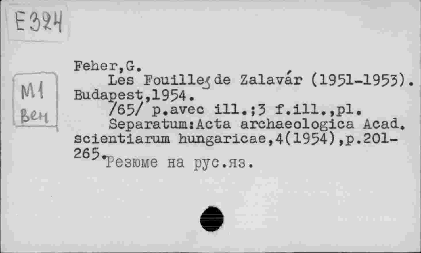 ﻿t'324
|Л<
Елч
Feher,G,
Les Fouille^ de Zalavar (1951-1955). Budapest,1954.
/65/ p.avec ill.;5 f.ill.,pl.
Separatum.:Acta archaeologica Acad, scientiarum hungaricae,4(1954),p.201-265rn
Резюме на рус.яз.